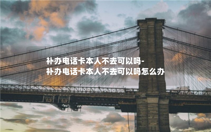 補辦電話卡本人不去可以嗎-補辦電話卡本人不去可以嗎怎么辦